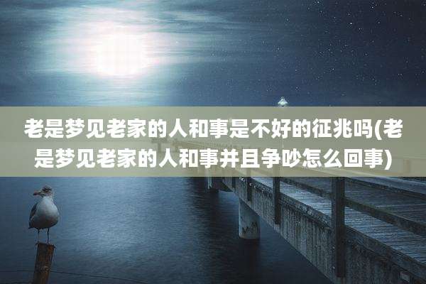 老是梦见老家的人和事是不好的征兆吗(老是梦见老家的人和事并且争吵怎么回事)