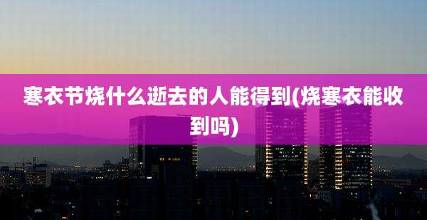 寒衣节烧什么逝去的人能得到(烧寒衣能收到吗)