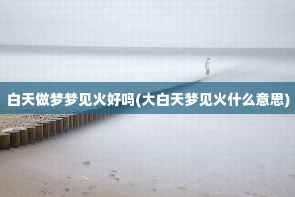 白天做梦梦见火好吗(大白天梦见火什么意思)