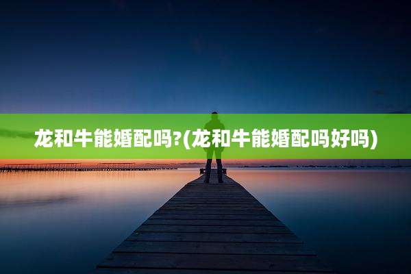 龙和牛能婚配吗?(龙和牛能婚配吗好吗)