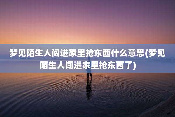 梦见陌生人闯进家里抢东西什么意思(梦见陌生人闯进家里抢东西了)