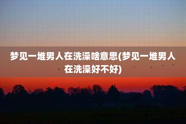 梦见一堆男人在洗澡啥意思(梦见一堆男人在洗澡好不好)