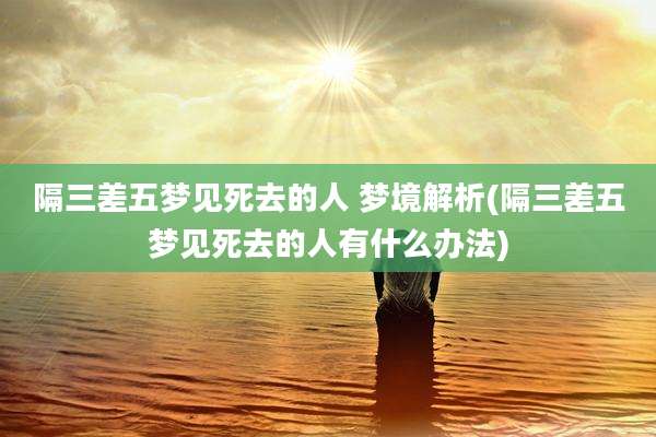 隔三差五梦见死去的人 梦境解析(隔三差五梦见死去的人有什么办法)