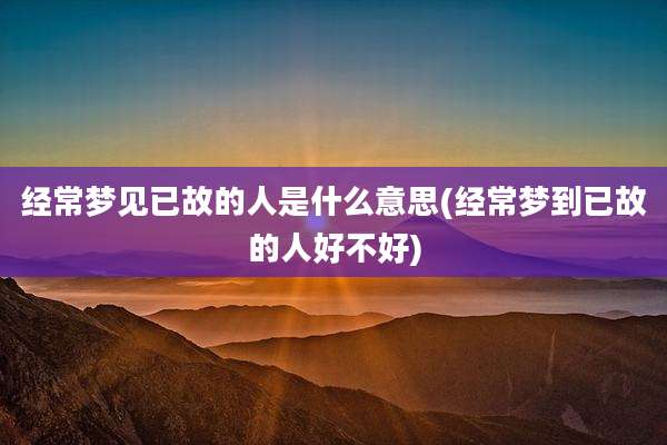 经常梦见已故的人是什么意思(经常梦到已故的人好不好)