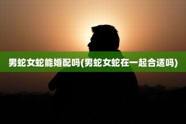 男蛇女蛇能婚配吗(男蛇女蛇在一起合适吗)