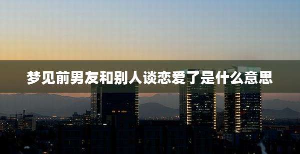 梦见前男友和别人谈恋爱了是什么意思