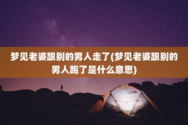 梦见老婆跟别的男人走了(梦见老婆跟别的男人跑了是什么意思)