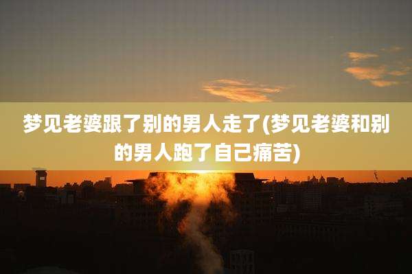 梦见老婆跟了别的男人走了(梦见老婆和别的男人跑了自己痛苦)