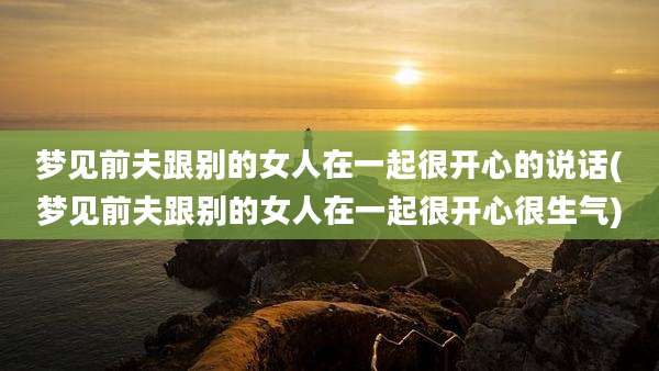 梦见前夫跟别的女人在一起很开心的说话(梦见前夫跟别的女人在一起很开心很生气)