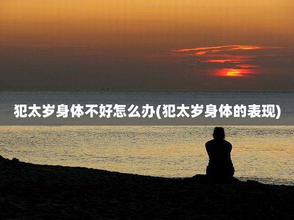 犯太岁身体不好怎么办(犯太岁身体的表现)