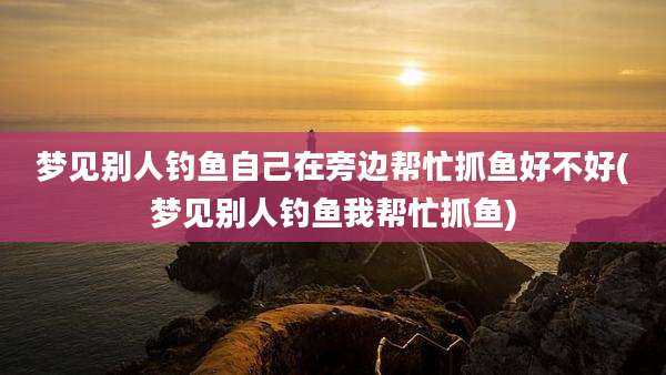 梦见别人钓鱼自己在旁边帮忙抓鱼好不好(梦见别人钓鱼我帮忙抓鱼)
