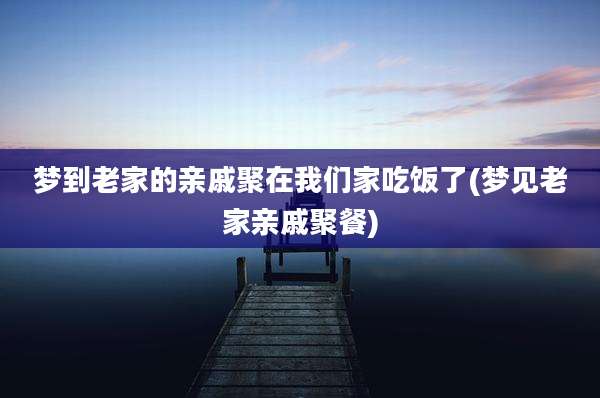 梦到老家的亲戚聚在我们家吃饭了(梦见老家亲戚聚餐)