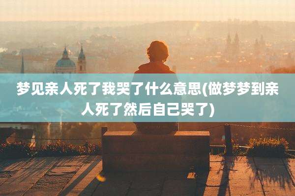 梦见亲人死了我哭了什么意思(做梦梦到亲人死了然后自己哭了)