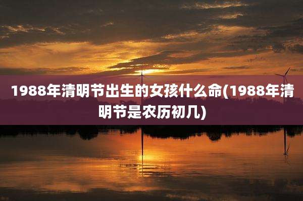 1988年清明节出生的女孩什么命(1988年清明节是农历初几)