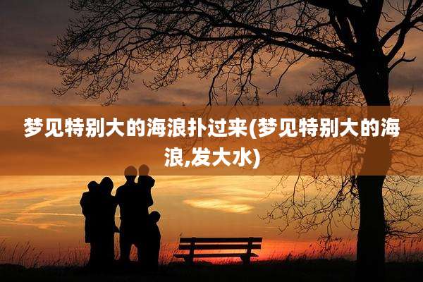 梦见特别大的海浪扑过来(梦见特别大的海浪,发大水)