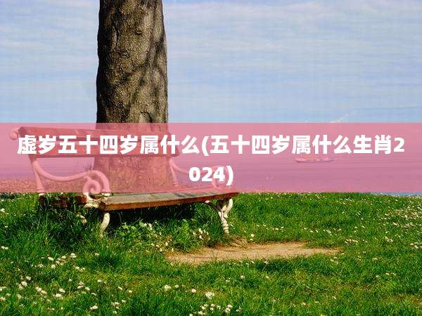 虚岁五十四岁属什么(五十四岁属什么生肖2024)