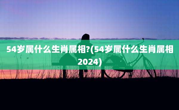 54岁属什么生肖属相?(54岁属什么生肖属相2024)