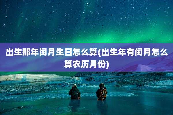 出生那年闰月生日怎么算(出生年有闰月怎么算农历月份)