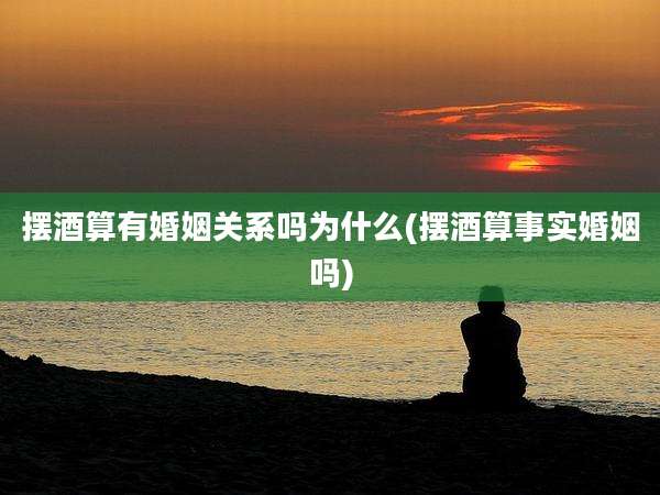 摆酒算有婚姻关系吗为什么(摆酒算事实婚姻吗)