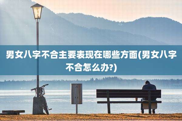 男女八字不合主要表现在哪些方面(男女八字不合怎么办?)