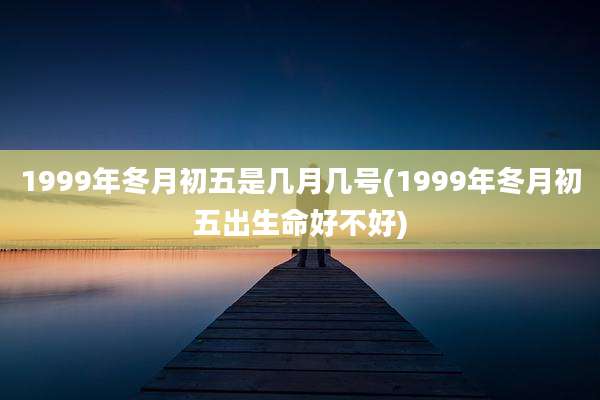 1999年冬月初五是几月几号(1999年冬月初五出生命好不好)