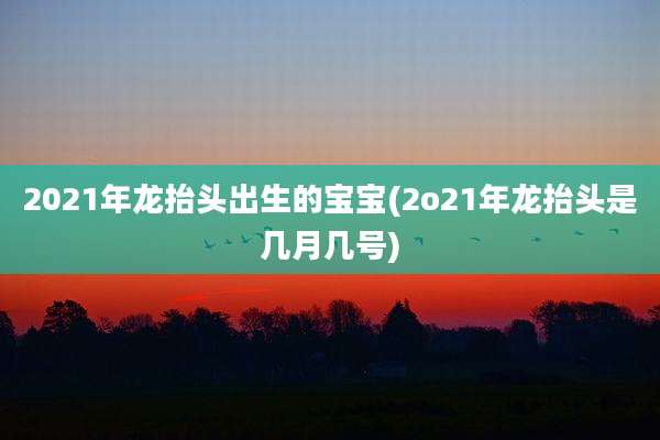 2021年龙抬头出生的宝宝(2o21年龙抬头是几月几号)