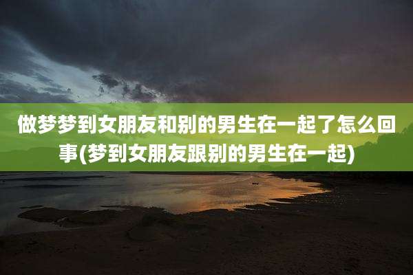做梦梦到女朋友和别的男生在一起了怎么回事(梦到女朋友跟别的男生在一起)