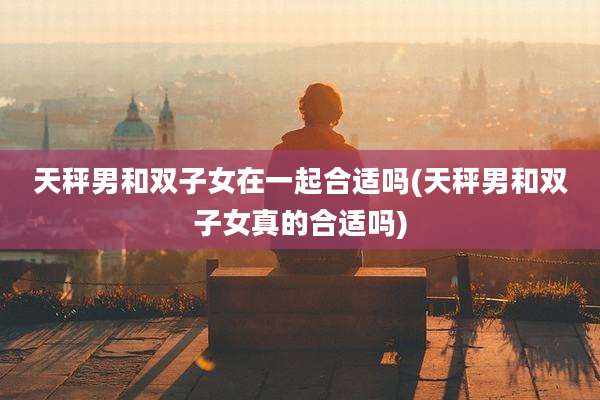 天秤男和双子女在一起合适吗(天秤男和双子女真的合适吗)