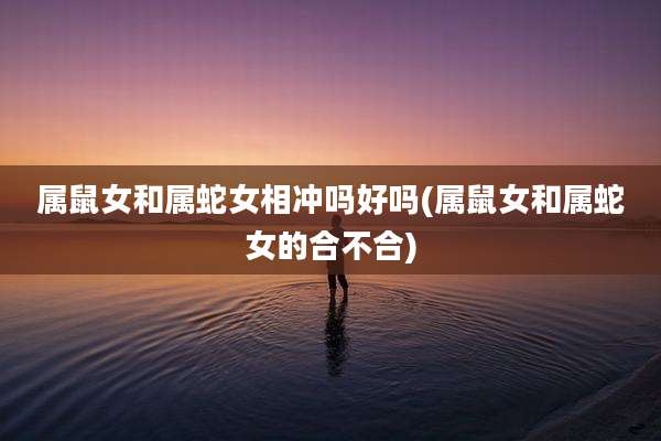 属鼠女和属蛇女相冲吗好吗(属鼠女和属蛇女的合不合)