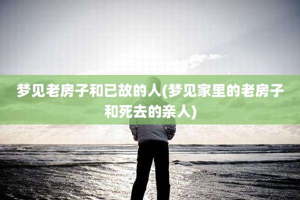 梦见老房子和已故的人(梦见家里的老房子和死去的亲人)
