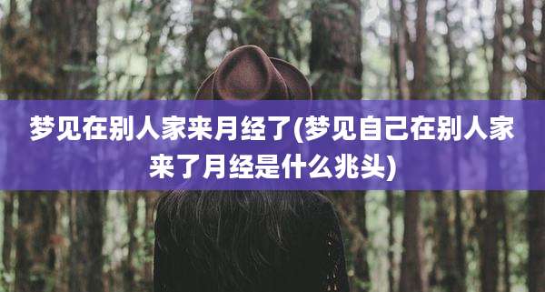 梦见在别人家来月经了(梦见自己在别人家来了月经是什么兆头)