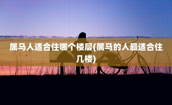 属马人适合住哪个楼层(属马的人最适合住几楼)