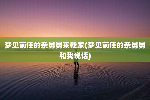梦见前任的亲舅舅来我家(梦见前任的亲舅舅和我说话)