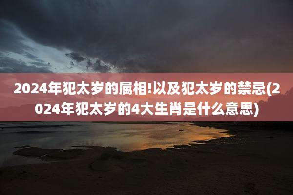 2024年犯太岁的属相!以及犯太岁的禁忌(2024年犯太岁的4大生肖是什么意思)