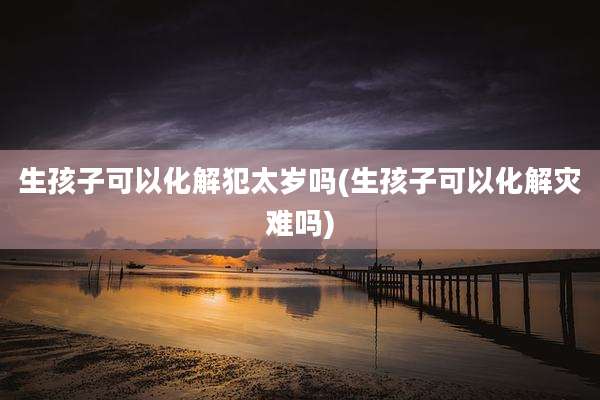 生孩子可以化解犯太岁吗(生孩子可以化解灾难吗)