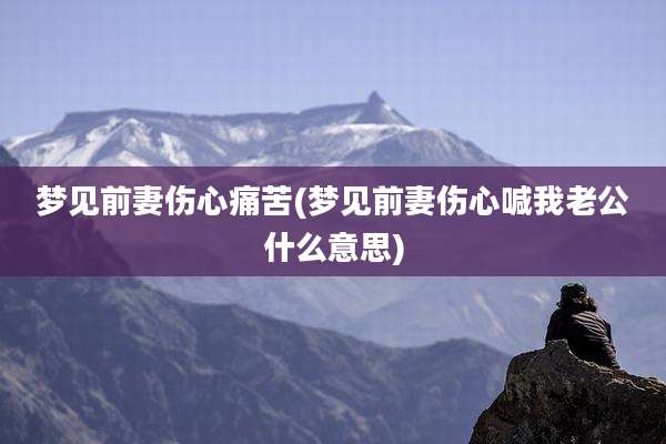 梦见前妻伤心痛苦(梦见前妻伤心喊我老公什么意思)