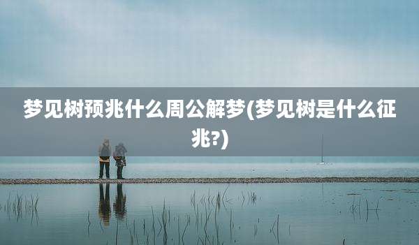 梦见树预兆什么周公解梦(梦见树是什么征兆?)