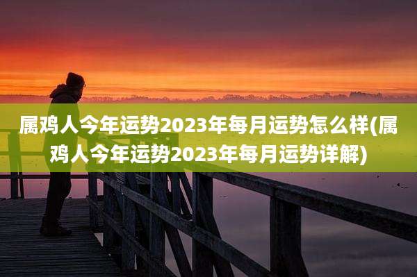 属鸡人今年运势2023年每月运势怎么样(属鸡人今年运势2023年每月运势详解)