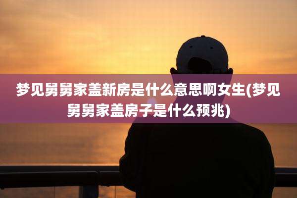 梦见舅舅家盖新房是什么意思啊女生(梦见舅舅家盖房子是什么预兆)