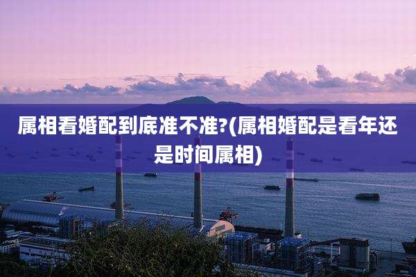 属相看婚配到底准不准?(属相婚配是看年还是时间属相)