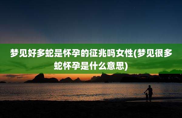 梦见好多蛇是怀孕的征兆吗女性(梦见很多蛇怀孕是什么意思)