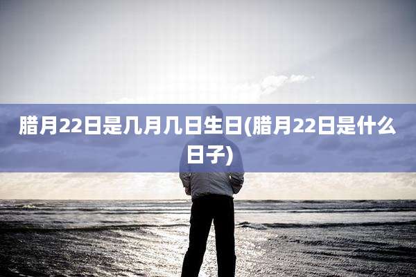 腊月22日是几月几日生日(腊月22日是什么日子)