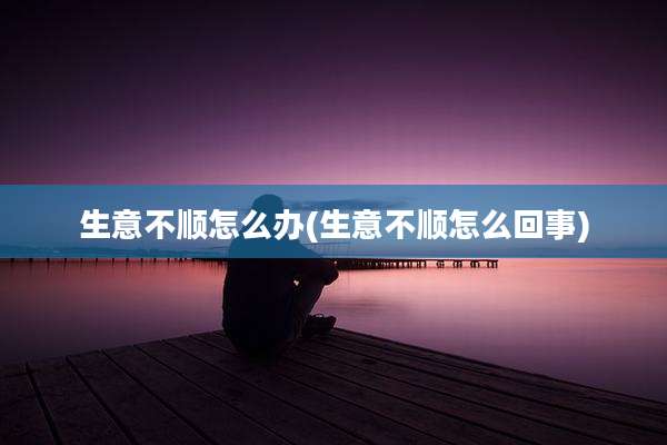 生意不顺怎么办(生意不顺怎么回事)