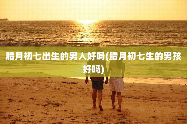 腊月初七出生的男人好吗(腊月初七生的男孩好吗)