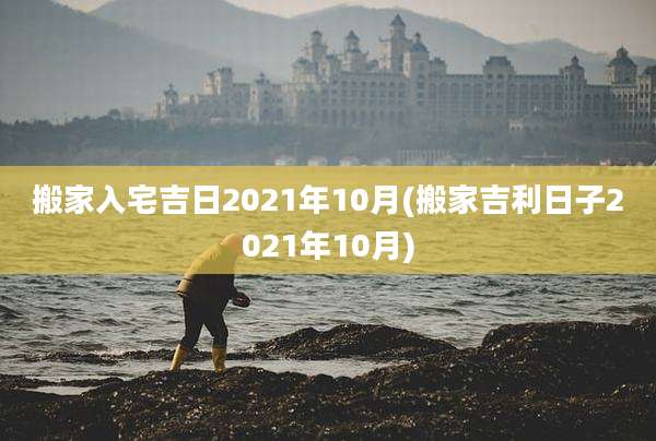 搬家入宅吉日2021年10月(搬家吉利日子2021年10月)
