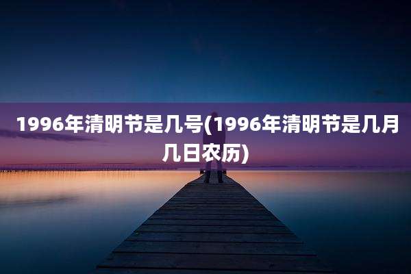 1996年清明节是几号(1996年清明节是几月几日农历)