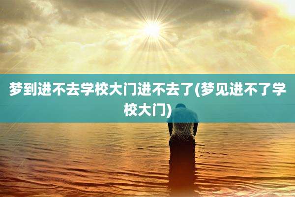 梦到进不去学校大门进不去了(梦见进不了学校大门)