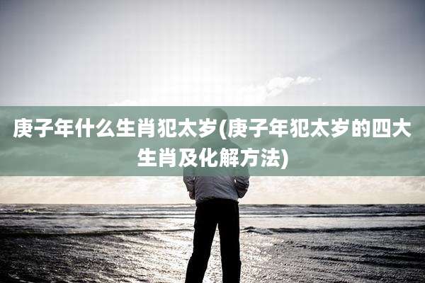 庚子年什么生肖犯太岁(庚子年犯太岁的四大生肖及化解方法)