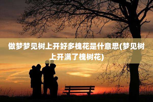 做梦梦见树上开好多槐花是什意思(梦见树上开满了槐树花)