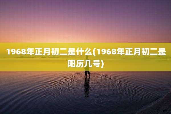 1968年正月初二是什么(1968年正月初二是阳历几号)